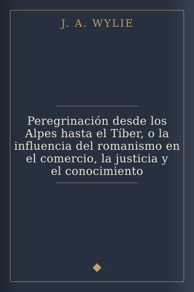 Peregrinación desde los Alpes hasta el Tíber, o la influencia del romanismo en el comercio, la justicia y el conocimiento by J. A. Wylie — book cover