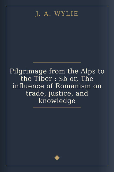 Pilgrimage from the Alps to the Tiber : $b or, The influence of Romanism on trade, justice, and knowledge by J. A. Wylie — book cover