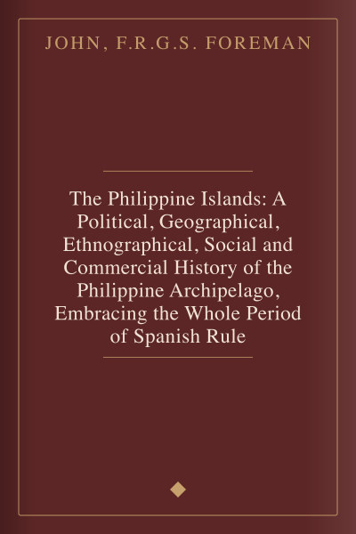The Philippine Islands: A Political, Geographical, Ethnographical, Social and Commercial History of the Philippine Archipelago, Embracing the Whole Period of Spanish Rule by John, F.R.G.S. Foreman — book cover